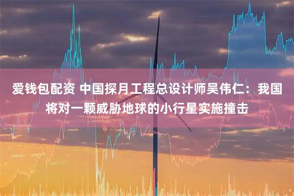爱钱包配资 中国探月工程总设计师吴伟仁：我国将对一颗威胁地球的小行星实施撞击