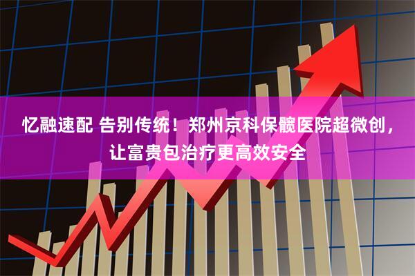 忆融速配 告别传统！郑州京科保髋医院超微创，让富贵包治疗更高效安全