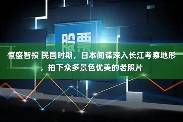 恒盛智投 民国时期，日本间谍深入长江考察地形，拍下众多景色优美的老照片
