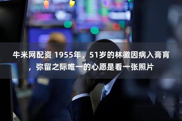 牛米网配资 1955年，51岁的林徽因病入膏肓，弥留之际唯一的心愿是看一张照片