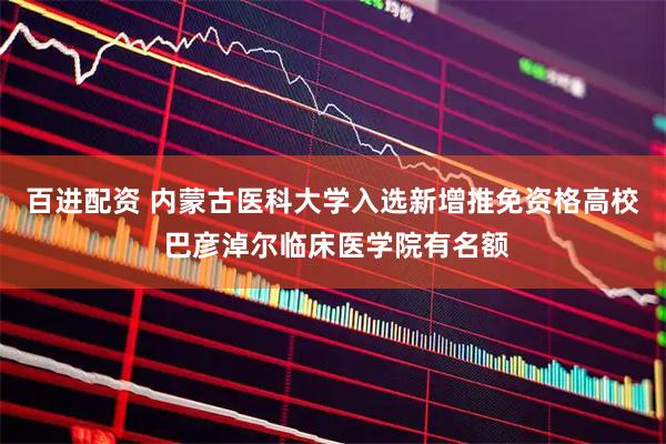 百进配资 内蒙古医科大学入选新增推免资格高校 巴彦淖尔临床医学院有名额