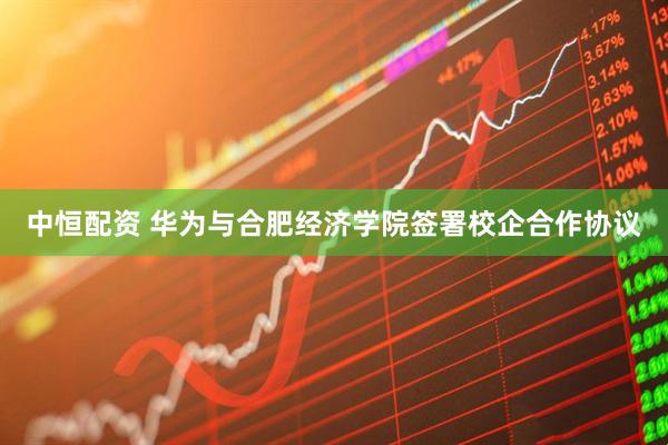 中恒配资 华为与合肥经济学院签署校企合作协议