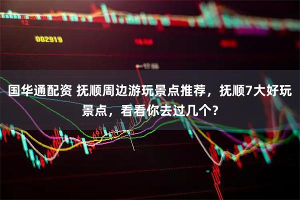 国华通配资 抚顺周边游玩景点推荐，抚顺7大好玩景点，看看你去过几个？