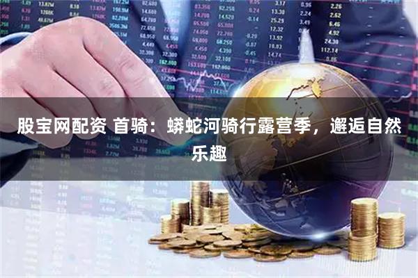 股宝网配资 首骑：蟒蛇河骑行露营季，邂逅自然乐趣