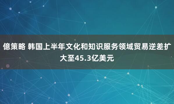 億策略 韩国上半年文化和知识服务领域贸易逆差扩大至45.3亿美元