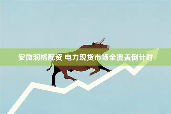 安微润格配资 电力现货市场全覆盖倒计时
