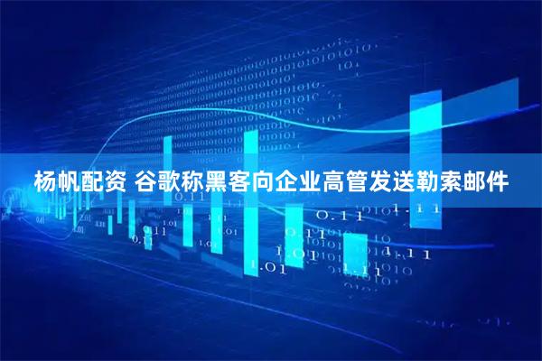 杨帆配资 谷歌称黑客向企业高管发送勒索邮件