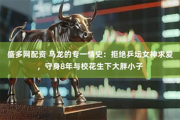 盛多网配资 马龙的专一情史：拒绝乒坛女神求爱，守身8年与校花生下大胖小子