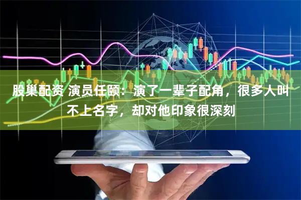 股巢配资 演员任颐：演了一辈子配角，很多人叫不上名字，却对他印象很深刻