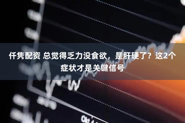 仟隽配资 总觉得乏力没食欲，是肝硬了？这2个症状才是关键信号