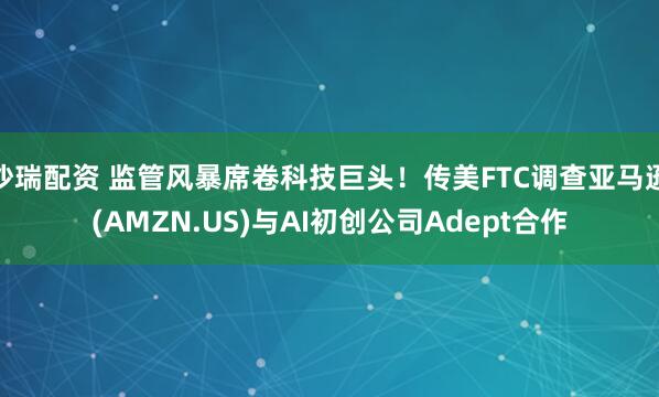 沙瑞配资 监管风暴席卷科技巨头！传美FTC调查亚马逊(AMZN.US)与AI初创公司Adept合作