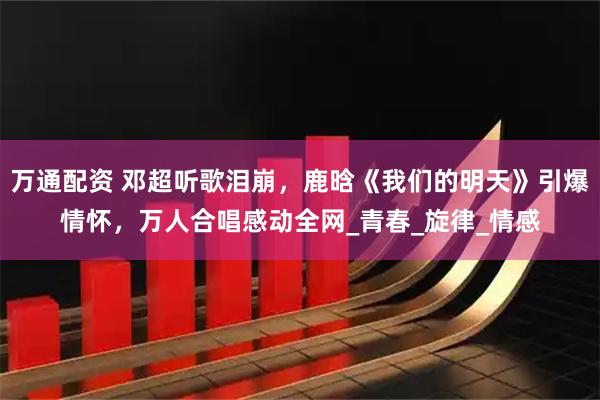万通配资 邓超听歌泪崩，鹿晗《我们的明天》引爆情怀，万人合唱感动全网_青春_旋律_情感
