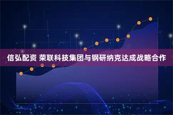 信弘配资 荣联科技集团与钢研纳克达成战略合作