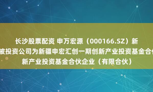 长沙股票配资 申万宏源（000166.SZ）新增一起对外投资，被投资公司为新疆申宏汇创一期创新产业投资基金合伙企业（有限合伙）