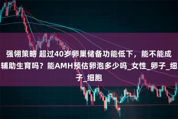 强翎策略 超过40岁卵巢储备功能低下，能不能成功辅助生育吗？能AMH预估卵泡多少吗_女性_卵子_细胞