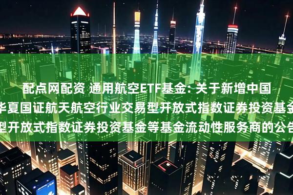 配点网配资 通用航空ETF基金: 关于新增中国银河证券股份有限公司为华夏国证航天航空行业交易型开放式指数证券投资基金等基金流动性服务商的公告