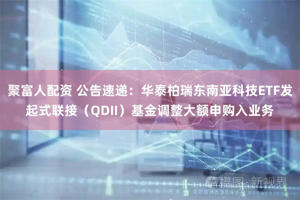 聚富人配资 公告速递：华泰柏瑞东南亚科技ETF发起式联接（QDII）基金调整大额申购入业务