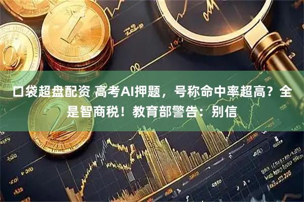 口袋超盘配资 高考AI押题，号称命中率超高？全是智商税！教育部警告：别信