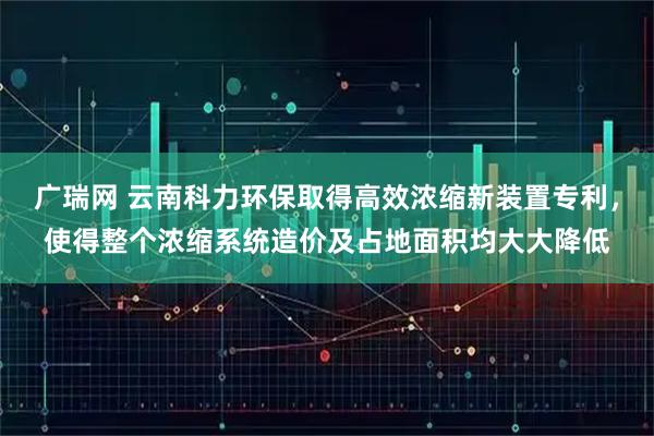 广瑞网 云南科力环保取得高效浓缩新装置专利，使得整个浓缩系统造价及占地面积均大大降低