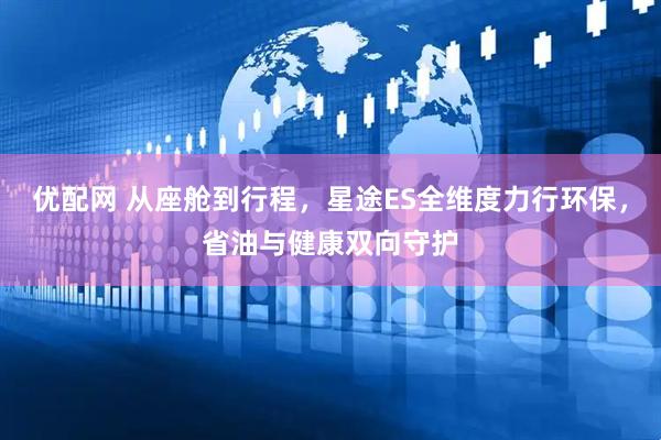优配网 从座舱到行程，星途ES全维度力行环保，省油与健康双向守护